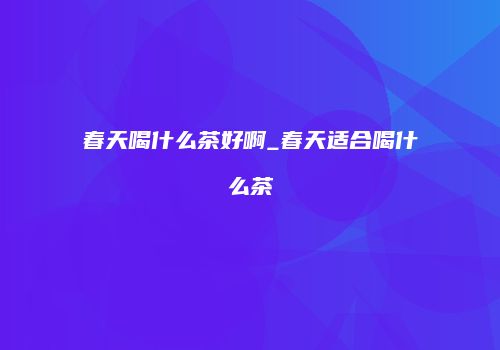 春天喝什么茶好啊_春天适合喝什么茶