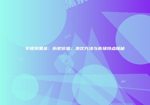 羊楼洞黑茶：历史价值、泡饮方法与市场特点探秘