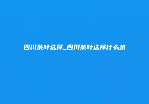四川茶叶选择_四川茶叶选择什么茶