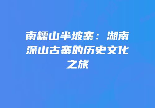 南糯山半坡寨：湖南深山古寨的历史文化之旅