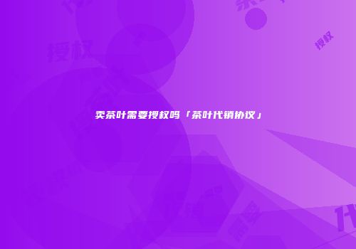 卖茶叶需要授权吗「茶叶代销协议」