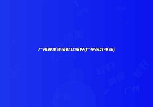 广州哪里买茶叶比较好(广州茶叶电商)