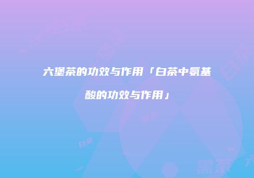 六堡茶的功效与作用「白茶中氨基酸的功效与作用」