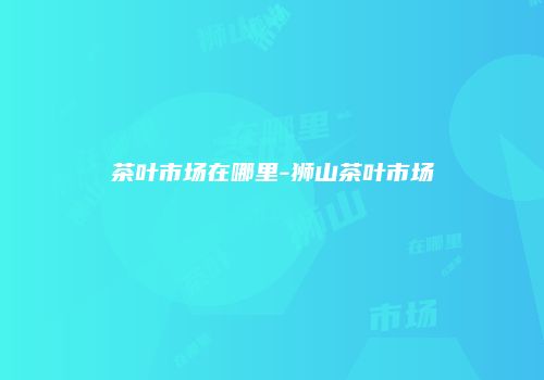 茶叶市场在哪里-狮山茶叶市场