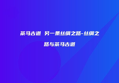茶马古道 另一条丝绸之路-丝绸之路与茶马古道