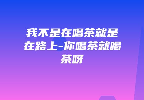 我不是在喝茶就是在路上-你喝茶就喝茶呀