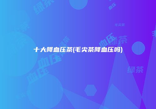 十大降血压茶(毛尖茶降血压吗)