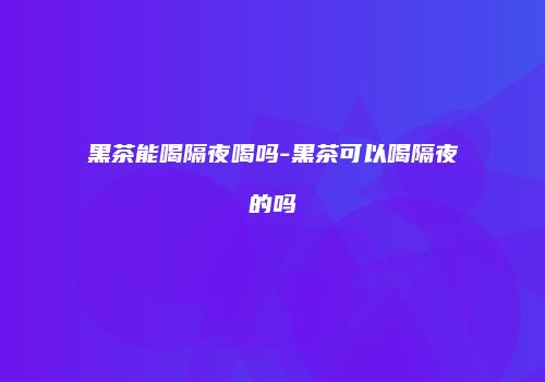 黑茶能喝隔夜喝吗-黑茶可以喝隔夜的吗