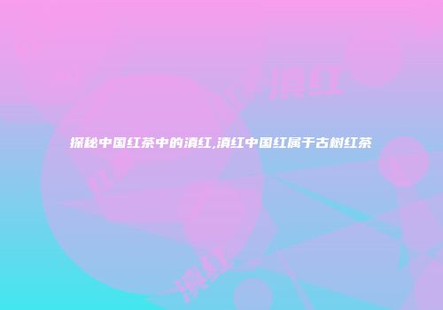探秘中国红茶中的滇红,滇红中国红属于古树红茶
