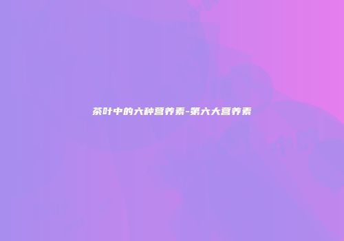 茶叶中的六种营养素-第六大营养素