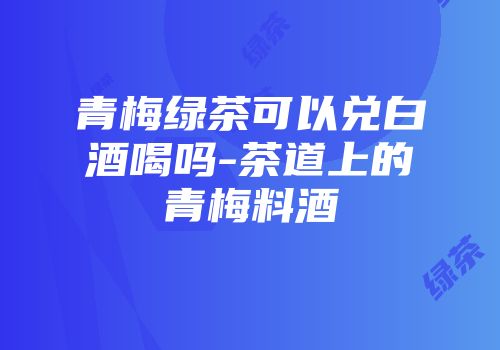 青梅绿茶可以兑白酒喝吗-茶道上的青梅料酒
