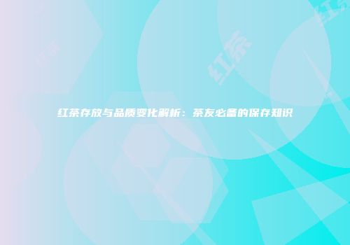 红茶存放与品质变化解析：茶友必备的保存知识