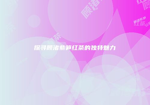 探寻顾渚紫笋红茶的独特魅力