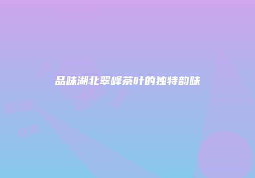 品味湖北翠峰茶叶的独特韵味