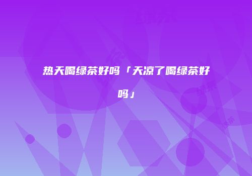 热天喝绿茶好吗「天凉了喝绿茶好吗」