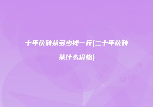 十年茯砖茶多少钱一斤(二十年茯砖茶什么价格)