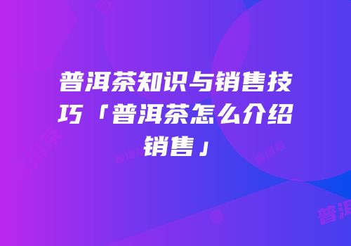 普洱茶知识与销售技巧「普洱茶怎么介绍销售」