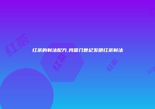红茶的制法配方,我国几世纪发明红茶制法
