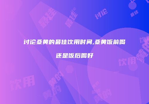 讨论桑黄的最佳饮用时间,桑黄饭前喝还是饭后喝好