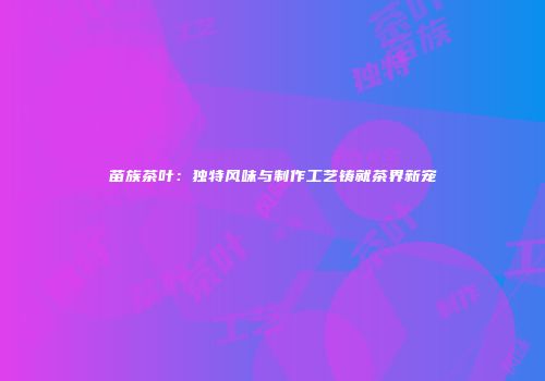 苗族茶叶：独特风味与制作工艺铸就茶界新宠