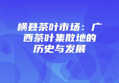 横县茶叶市场：广西茶叶集散地的历史与发展