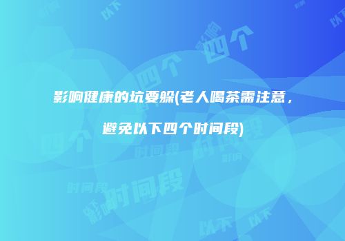 影响健康的坑要躲(老人喝茶需注意，避免以下四个时间段)