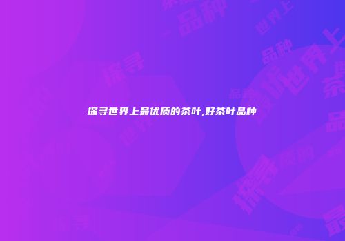 探寻世界上最优质的茶叶,好茶叶品种