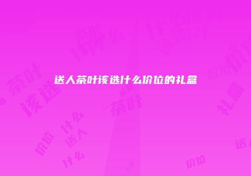 送人茶叶该选什么价位的礼盒