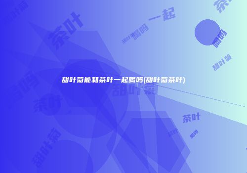 甜叶菊能和茶叶一起喝吗(甜叶菊茶叶)