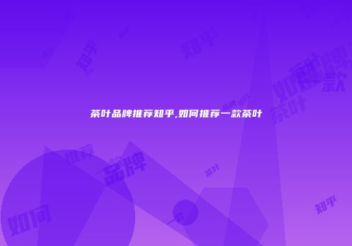 茶叶品牌推荐知乎,如何推荐一款茶叶