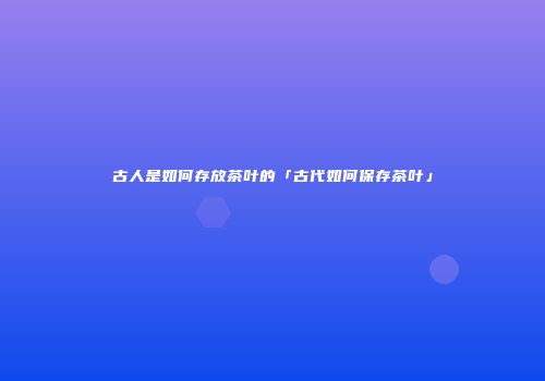 古人是如何存放茶叶的「古代如何保存茶叶」