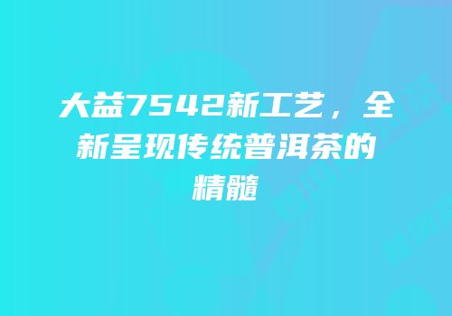 大益7542新工艺，全新呈现传统普洱茶的精髓