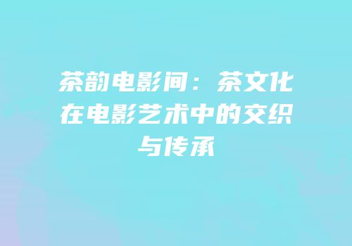 茶韵电影间：茶文化在电影艺术中的交织与传承