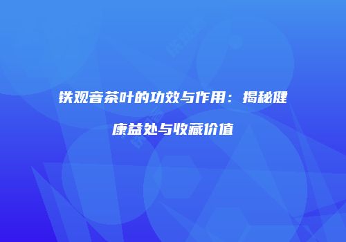 铁观音茶叶的功效与作用：揭秘健康益处与收藏价值