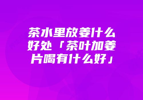 茶水里放姜什么好处「茶叶加姜片喝有什么好」