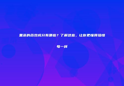 黑茶的药效成分有哪些？了解这些，让你更懂得珍惜每一杯