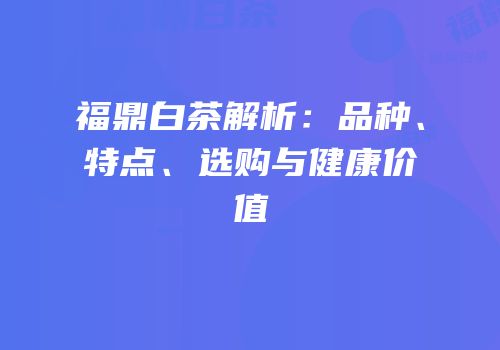 福鼎白茶解析：品种、特点、选购与健康价值