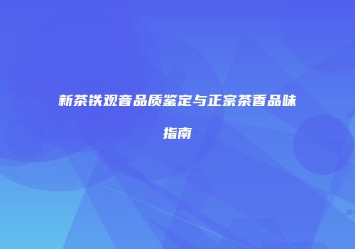 新茶铁观音品质鉴定与正宗茶香品味指南
