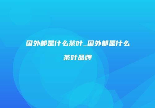国外都是什么茶叶_国外都是什么茶叶品牌
