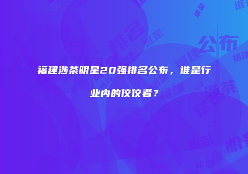 福建涉茶明星20强排名公布，谁是行业内的佼佼者？