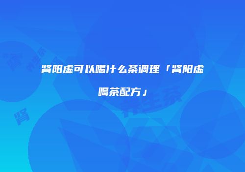 肾阳虚可以喝什么茶调理「肾阳虚喝茶配方」