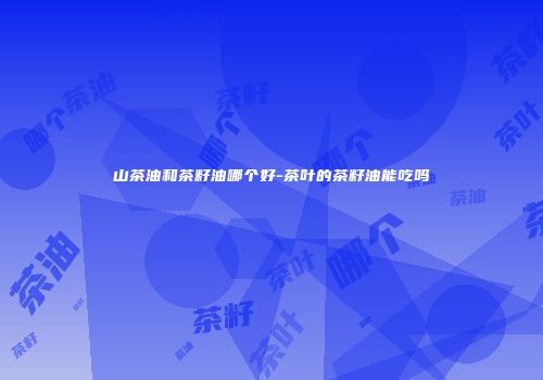 山茶油和茶籽油哪个好-茶叶的茶籽油能吃吗