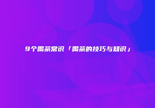 9个喝茶常识「喝茶的技巧与知识」