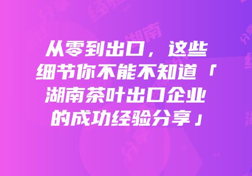 从零到出口，这些细节你不能不知道「湖南茶叶出口企业的成功经验分享」