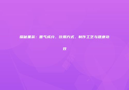 探秘黑茶：香气成分、饮用方式、制作工艺与健康功效