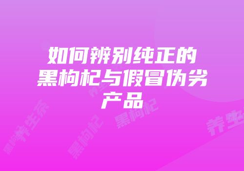 如何辨别纯正的黑枸杞与假冒伪劣产品