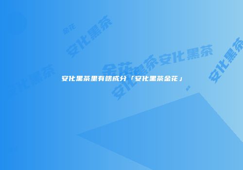 安化黑茶里有啥成分「安化黑茶金花」