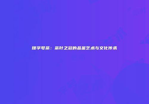 臻字号茶：茶叶之冠的品鉴艺术与文化传承