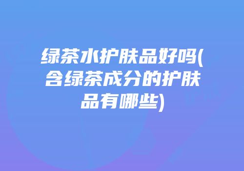 绿茶水护肤品好吗(含绿茶成分的护肤品有哪些)