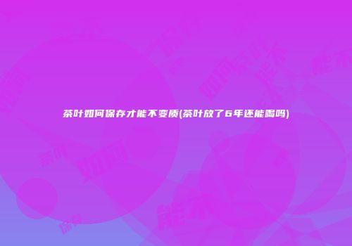 茶叶如何保存才能不变质(茶叶放了6年还能喝吗)
